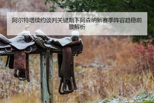 阿尔特塔续约谈判关键期下阿森纳新赛季阵容趋稳前景解析