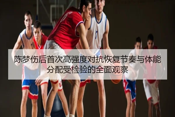 陈梦伤后首次高强度对抗恢复节奏与体能分配受检验的全面观察