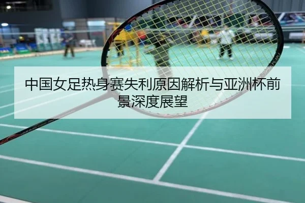 中国女足热身赛失利原因解析与亚洲杯前景深度展望